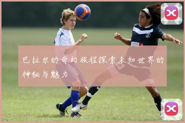 巴拉尔的奇幻旅程探索未知世界的神秘与魅力