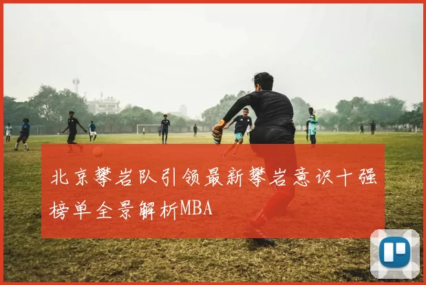 北京攀岩队引领最新攀岩意识十强榜单全景解析MBA