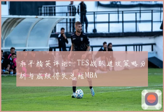 和平精英评论：TES战队进攻策略分析与成败得失总结MBA