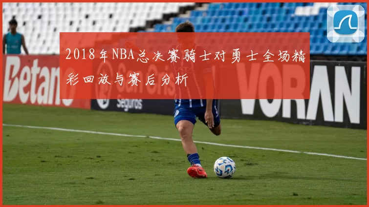 2018年NBA总决赛骑士对勇士全场精彩回放与赛后分析