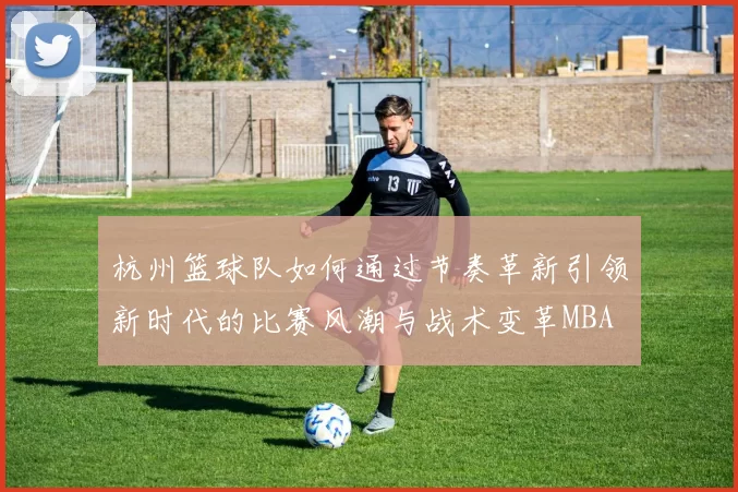 杭州篮球队如何通过节奏革新引领新时代的比赛风潮与战术变革MBA