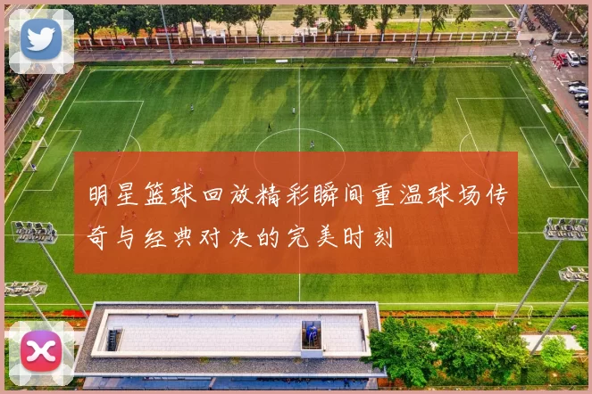 明星篮球回放精彩瞬间重温球场传奇与经典对决的完美时刻