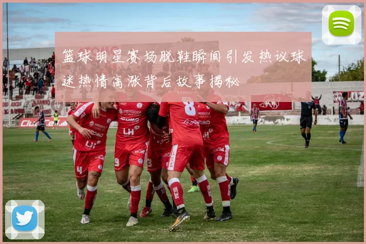 篮球明星赛场脱鞋瞬间引发热议球迷热情高涨背后故事揭秘