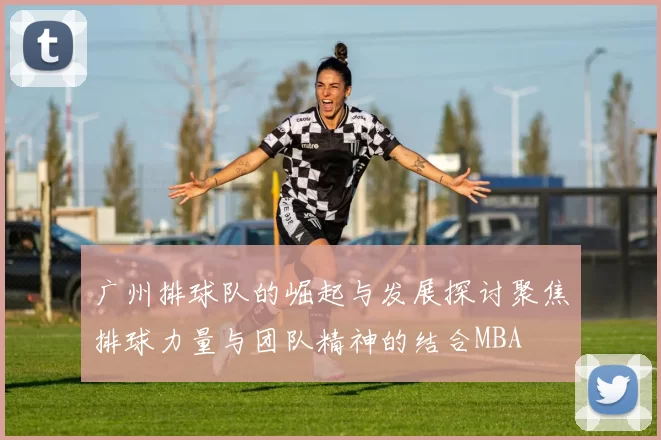 广州排球队的崛起与发展探讨聚焦排球力量与团队精神的结合MBA