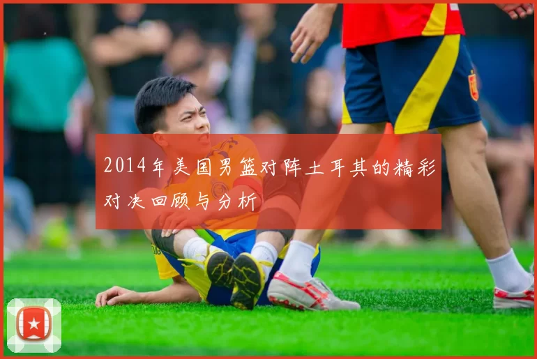 2014年美国男篮对阵土耳其的精彩对决回顾与分析