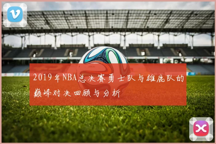2019年NBA总决赛勇士队与雄鹿队的巅峰对决回顾与分析