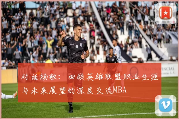 对话杨敏：回顾英雄联盟职业生涯与未来展望的深度交流MBA