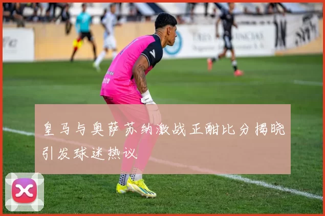 皇马与奥萨苏纳激战正酣比分揭晓引发球迷热议