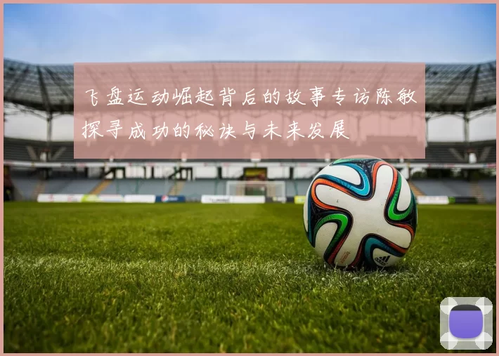 飞盘运动崛起背后的故事专访陈敏探寻成功的秘诀与未来发展