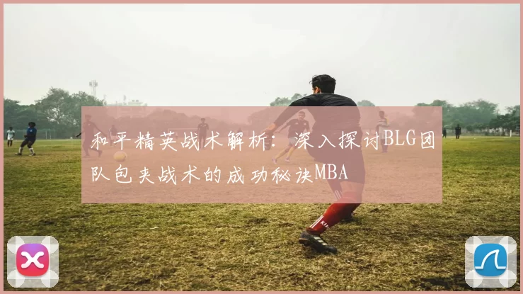 和平精英战术解析：深入探讨BLG团队包夹战术的成功秘诀MBA