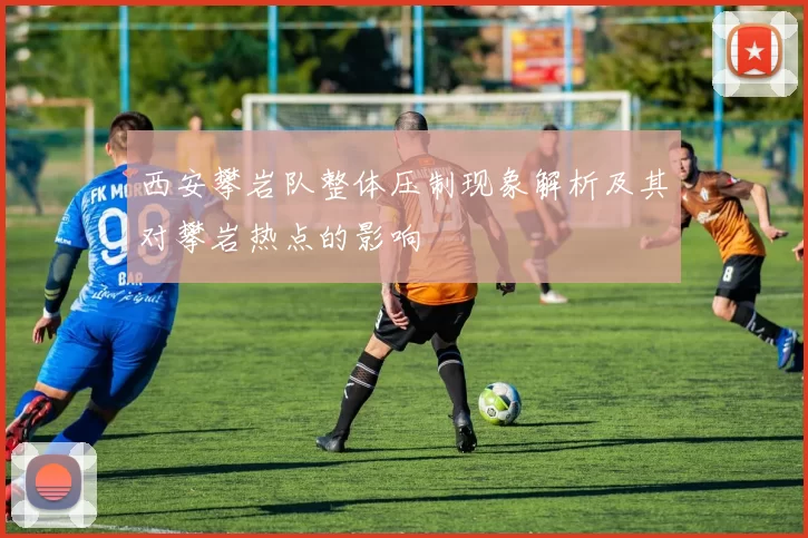 西安攀岩队整体压制现象解析及其对攀岩热点的影响