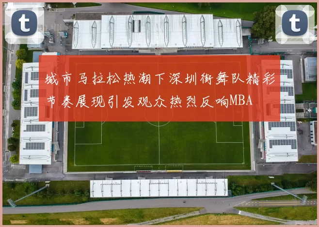 城市马拉松热潮下深圳街舞队精彩节奏展现引发观众热烈反响MBA