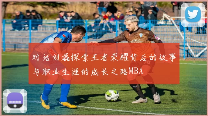 对话刘磊探索王者荣耀背后的故事与职业生涯的成长之路MBA