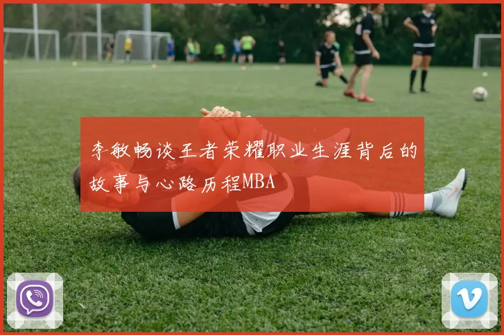 李敏畅谈王者荣耀职业生涯背后的故事与心路历程MBA
