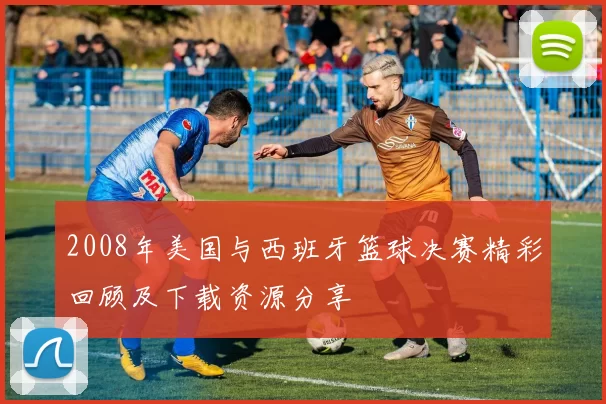 2008年美国与西班牙篮球决赛精彩回顾及下载资源分享
