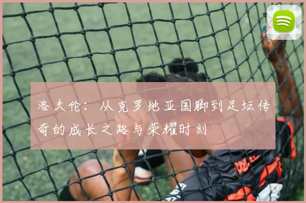 洛夫伦：从克罗地亚国脚到足坛传奇的成长之路与荣耀时刻